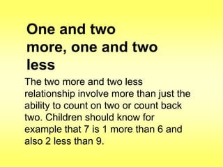 One and two
more, one and two
less
The two more and two less
relationship involve more than just the
ability to count on two or count back
two. Children should know for
example that 7 is 1 more than 6 and
also 2 less than 9.

 