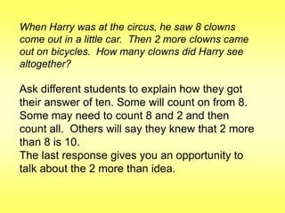 When Harry was at the circus, he saw 8 clowns
come out in a little car. Then 2 more clowns came
out on bicycles. How many clowns did Harry see
altogether?

Ask different students to explain how they got
their answer of ten. Some will count on from 8.
Some may need to count 8 and 2 and then
count all. Others will say they knew that 2 more
than 8 is 10.
The last response gives you an opportunity to
talk about the 2 more than idea.

 