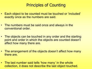 Principles of Counting
• Each object to be counted must be touched or „included‟
exactly once as the numbers are said.

• The numbers must be said once and always in the
conventional order.
• The objects can be touched in any order and the starting
point and order in which the objects are counted doesn‟t
affect how many there are.
• The arrangement of the objects doesn‟t affect how many
there are.
• The last number said tells „how many‟ in the whole
collection, it does not describe the last object touched.

 