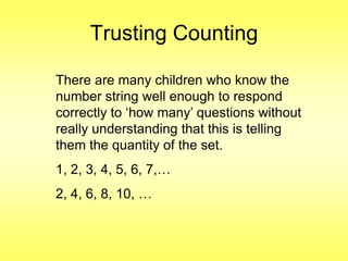 Trusting Counting
There are many children who know the
number string well enough to respond
correctly to „how many‟ questions without
really understanding that this is telling
them the quantity of the set.
1, 2, 3, 4, 5, 6, 7,…
2, 4, 6, 8, 10, …

 