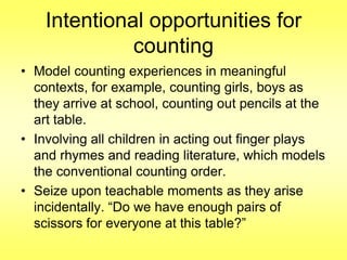 Intentional opportunities for
counting
• Model counting experiences in meaningful
contexts, for example, counting girls, boys as
they arrive at school, counting out pencils at the
art table.
• Involving all children in acting out finger plays
and rhymes and reading literature, which models
the conventional counting order.
• Seize upon teachable moments as they arise
incidentally. “Do we have enough pairs of
scissors for everyone at this table?”

 