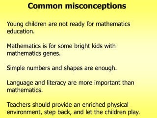 Common misconceptions
Young children are not ready for mathematics
education.
Mathematics is for some bright kids with
mathematics genes.

Simple numbers and shapes are enough.
Language and literacy are more important than
mathematics.
Teachers should provide an enriched physical
environment, step back, and let the children play.

 