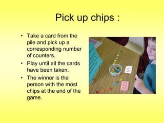 Pick up chips :
• Take a card from the
pile and pick up a
corresponding number
of counters.
• Play until all the cards
have been taken.
• The winner is the
person with the most
chips at the end of the
game.

 