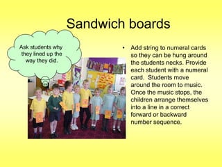 Sandwich boards
Ask students why
they lined up the
way they did.

• Add string to numeral cards
so they can be hung around
the students necks. Provide
each student with a numeral
card. Students move
around the room to music.
Once the music stops, the
children arrange themselves
into a line in a correct
forward or backward
number sequence.

 