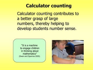 Calculator counting
Calculator counting contributes to
a better grasp of large
numbers, thereby helping to
develop students number sense.

―It is a machine
to engage children
in thinking about
mathematics‖
(Swan and Sparrow 2005)

 
