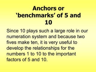 Anchors or
‘benchmarks’ of 5 and
10
Since 10 plays such a large role in our
numeration system and because two
fives make ten, it is very useful to
develop the relationships for the
numbers 1 to 10 to the important
factors of 5 and 10.

 