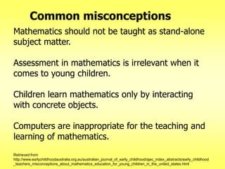 Common misconceptions
Mathematics should not be taught as stand-alone
subject matter.
Assessment in mathematics is irrelevant when it
comes to young children.

Children learn mathematics only by interacting
with concrete objects.
Computers are inappropriate for the teaching and
learning of mathematics.
Retrieved from
http://www.earlychildhoodaustralia.org.au/australian_journal_of_early_childhood/ajec_index_abstracts/early_childhood
_teachers_misconceptions_about_mathematics_education_for_young_children_in_the_united_states.html

 