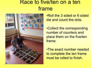 Race to five/ten on a ten
frame
•Roll the 3 sided or 6 sided
die and count the dots.
•Collect the corresponding
number of counters and
place them on the five/ten
frame.
•The exact number needed
to complete the ten frame
must be rolled to finish.

 