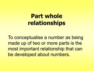 Part whole
relationships
To conceptualise a number as being
made up of two or more parts is the
most important relationship that can
be developed about numbers.

 