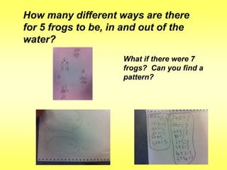 How many different ways are there
for 5 frogs to be, in and out of the
water?
What if there were 7
frogs? Can you find a
pattern?

 
