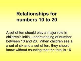 Relationships for
numbers 10 to 20
A set of ten should play a major role in
children‟s initial understanding of number
between 10 and 20. When children see a
a set of six and a set of ten, they should
know without counting that the total is 16

 