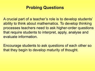 Probing Questions
A crucial part of a teacher‟s role is to develop students‟
ability to think about mathematics. To develop thinking
processes teachers need to ask higher-order questions
that require students to interpret, apply, analyse and
evaluate information.
Encourage students to ask questions of each other so
that they begin to develop maturity of thought.

 