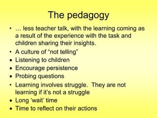 The pedagogy
• … less teacher talk, with the learning coming as
a result of the experience with the task and
children sharing their insights.
• A culture of “not telling”
Listening to children
Encourage persistence
Probing questions
• Learning involves struggle. They are not
learning if it‟s not a struggle
Long „wait‟ time
Time to reflect on their actions

 