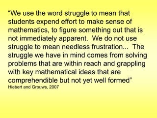 “We use the word struggle to mean that
students expend effort to make sense of
mathematics, to figure something out that is
not immediately apparent. We do not use
struggle to mean needless frustration... The
struggle we have in mind comes from solving
problems that are within reach and grappling
with key mathematical ideas that are
comprehendible but not yet well formed”
Hiebert and Grouws, 2007

 