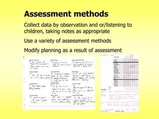 Assessment methods
Collect data by observation and or/listening to
children, taking notes as appropriate
Use a variety of assessment methods
Modify planning as a result of assessment

 