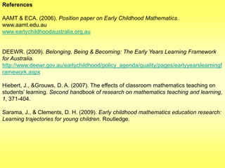 References

AAMT & ECA. (2006). Position paper on Early Childhood Mathematics.
www.aamt.edu.au
www.earlychildhoodaustralia.org.au

DEEWR. (2009). Belonging, Being & Becoming: The Early Years Learning Framework
for Australia.
http://www.deewr.gov.au/earlychildhood/policy_agenda/quality/pages/earlyyearslearningf
ramework.aspx
Hiebert, J., &Grouws, D. A. (2007). The effects of classroom mathematics teaching on
students‟ learning. Second handbook of research on mathematics teaching and learning,
1, 371-404.
Sarama, J., & Clements, D. H. (2009). Early childhood mathematics education research:
Learning trajectories for young children. Routledge.

 