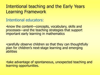 Intentional teaching and the Early Years
Learning Framework
Intentional educators:
•know the content—concepts, vocabulary, skills and
processes—and the teaching strategies that support
important early learning in mathematics
•carefully observe children so that they can thoughtfully
plan for children‘s next-stage learning and emerging
abilities
•take advantage of spontaneous, unexpected teaching and
learning opportunities.

 