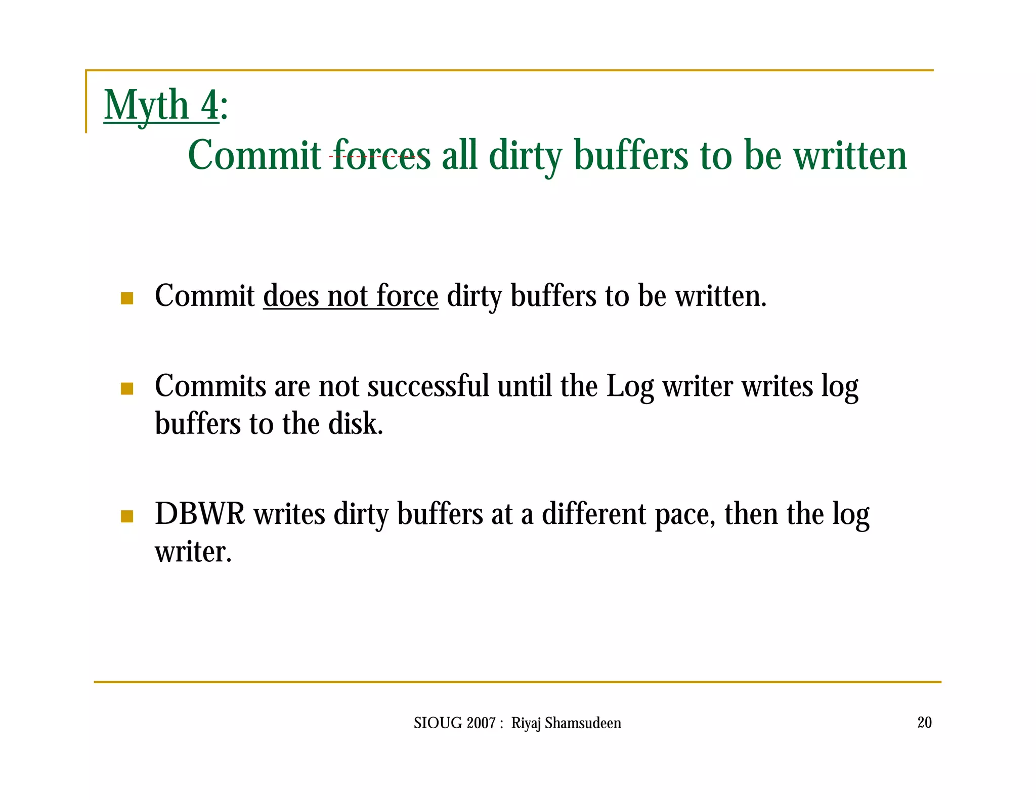 SIOUG 2007 : Riyaj Shamsudeen 20 
Myth 4: 
Commit forces all dirty buffers to be written 
 Commit does not force dirty buffers to be written. 
 Commits are not successful until the Log writer writes log 
buffers to the disk. 
 DBWR writes dirty buffers at a different pace, then the log 
writer. 
 