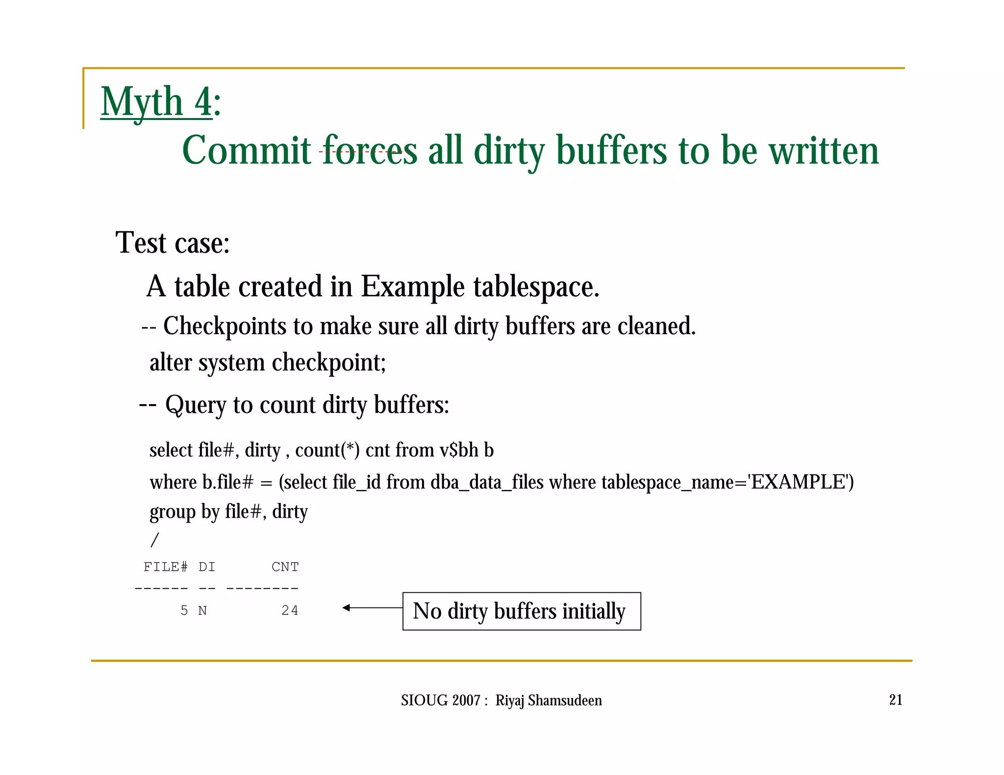 SIOUG 2007 : Riyaj Shamsudeen 21 
Myth 4: 
Commit forces all dirty buffers to be written 
Test case: 
A table created in Example tablespace. 
-- Checkpoints to make sure all dirty buffers are cleaned. 
alter system checkpoint; 
-- Query to count dirty buffers: 
select file#, dirty , count(*) cnt from v$bh b 
where b.file# = (select file_id from dba_data_files where tablespace_name='EXAMPLE') 
group by file#, dirty 
/ 
FILE# DI CNT 
------ -- -------- 
5 N 24 No dirty buffers initially 
 