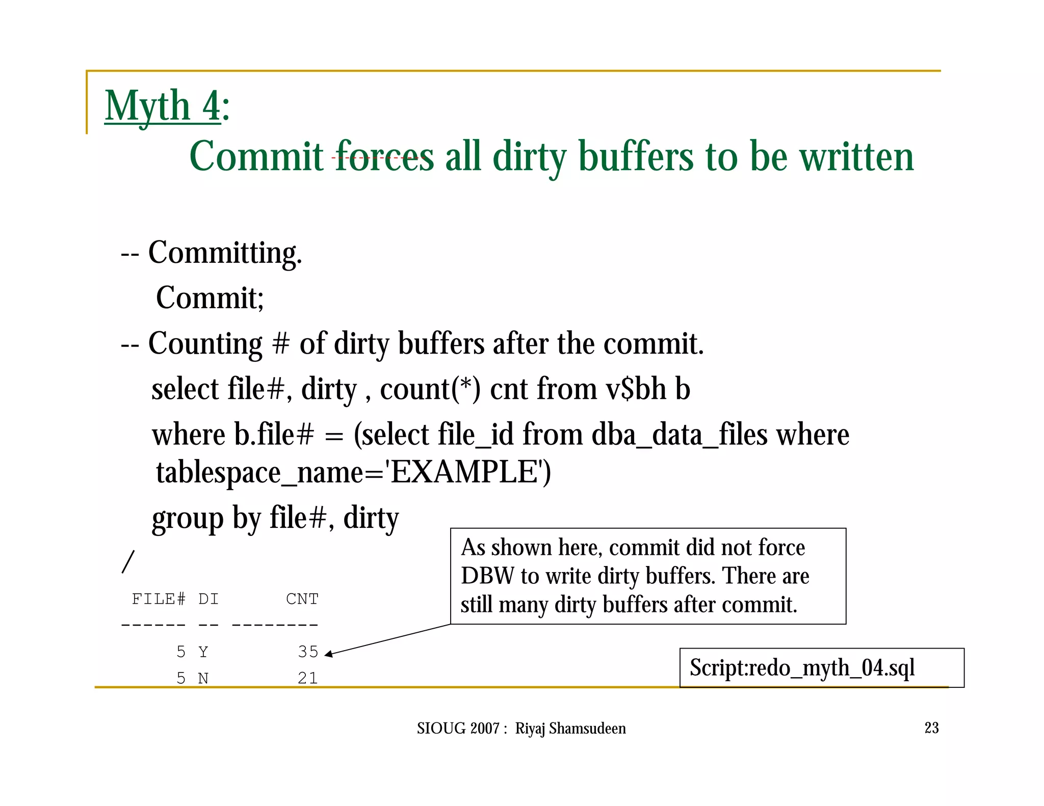 SIOUG 2007 : Riyaj Shamsudeen 23 
Myth 4: 
Commit forces all dirty buffers to be written 
-- Committing. 
Commit; 
-- Counting # of dirty buffers after the commit. 
select file#, dirty , count(*) cnt from v$bh b 
where b.file# = (select file_id from dba_data_files where 
tablespace_name='EXAMPLE') 
group by file#, dirty 
/ 
FILE# DI CNT 
------ -- -------- 
5 Y 35 
5 N 21 
As shown here, commit did not force 
DBW to write dirty buffers. There are 
still many dirty buffers after commit. 
Script:redo_myth_04.sql 
 