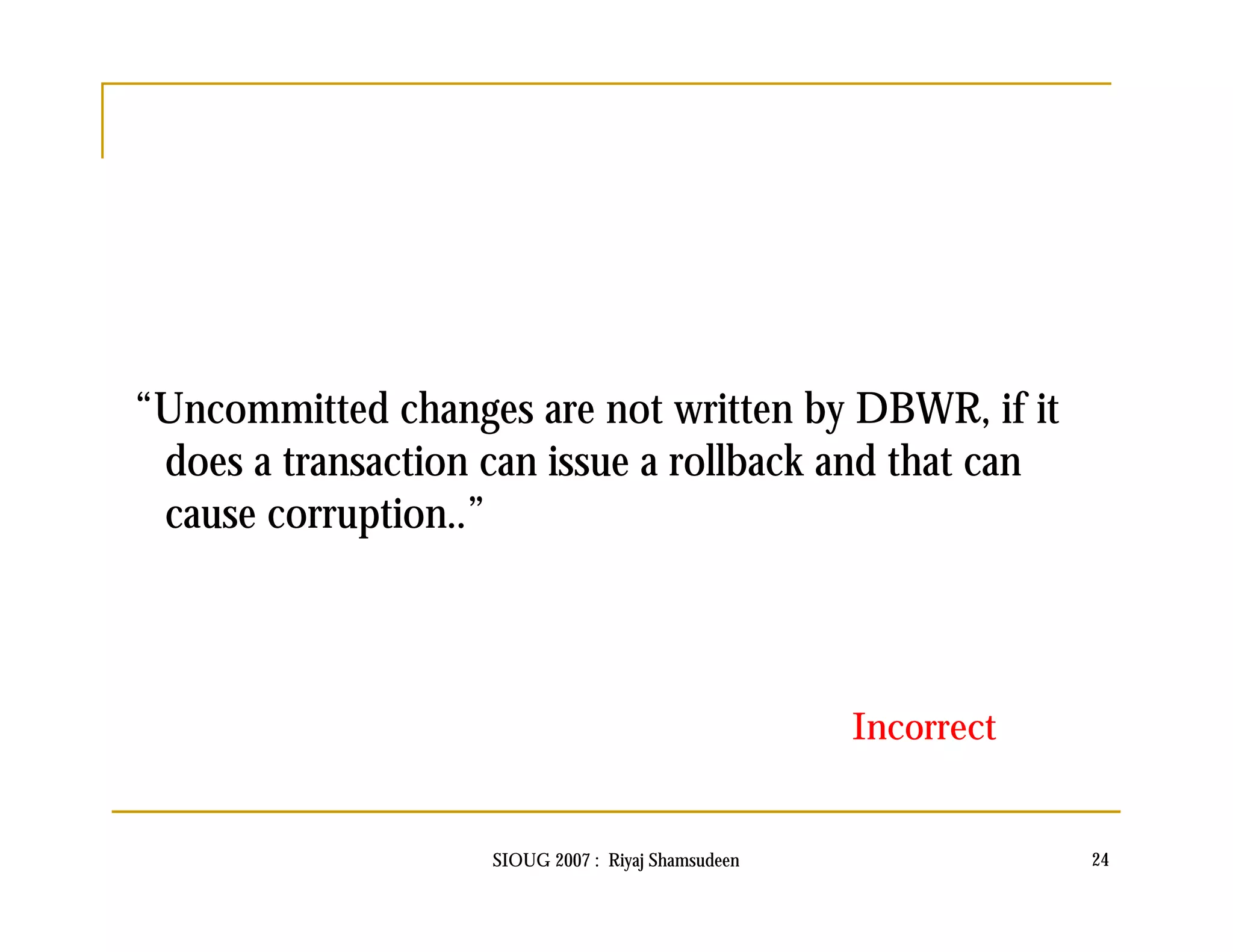 “Uncommitted changes are not written by DBWR, if it 
does a transaction can issue a rollback and that can 
cause corruption..” 
Incorrect 
SIOUG 2007 : Riyaj Shamsudeen 24 
 