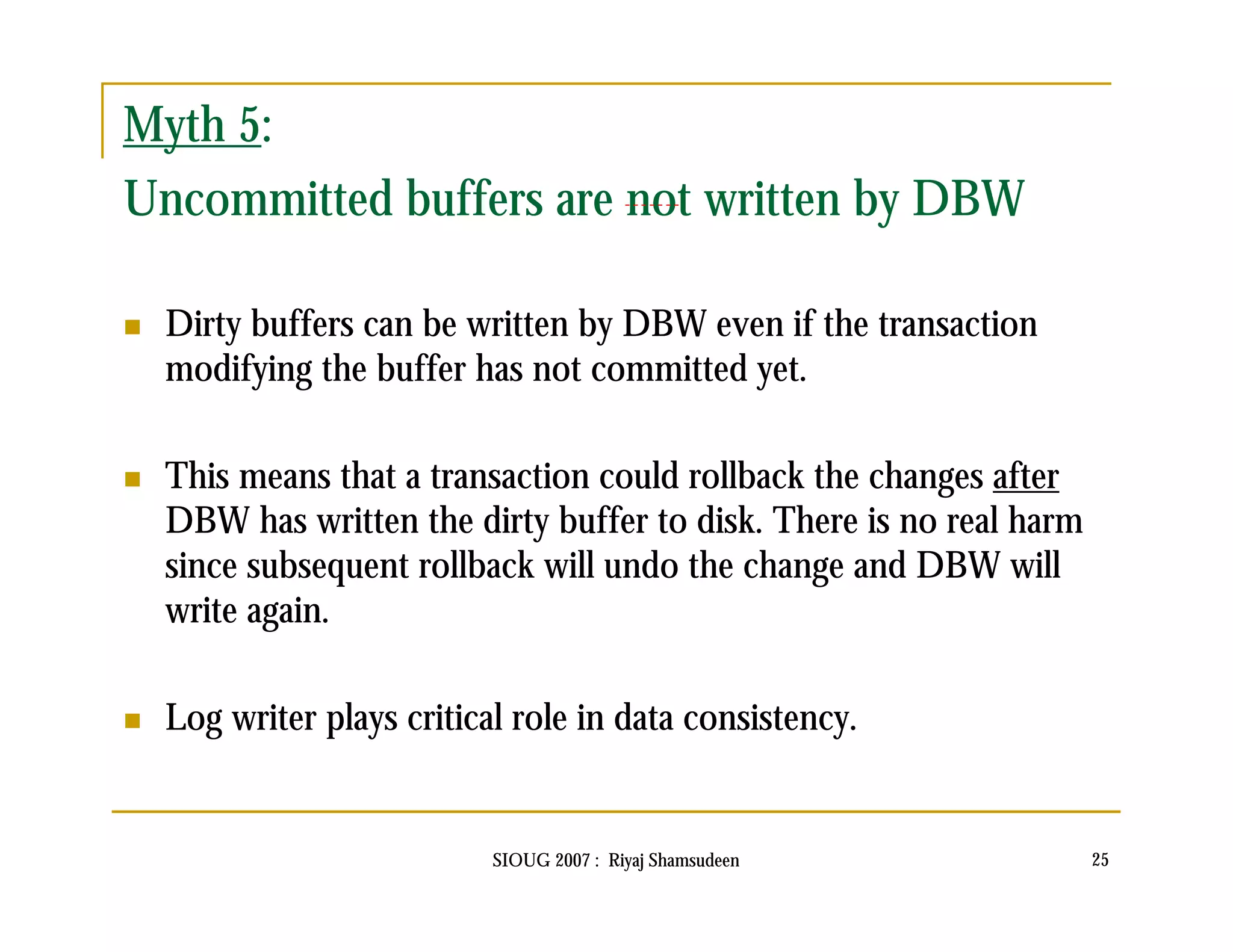 Myth 5: 
Uncommitted buffers are not written by DBW 
 Dirty buffers can be written by DBW even if the transaction 
modifying the buffer has not committed yet. 
 This means that a transaction could rollback the changes after 
DBW has written the dirty buffer to disk. There is no real harm 
since subsequent rollback will undo the change and DBW will 
write again. 
 Log writer plays critical role in data consistency. 
SIOUG 2007 : Riyaj Shamsudeen 25 
 