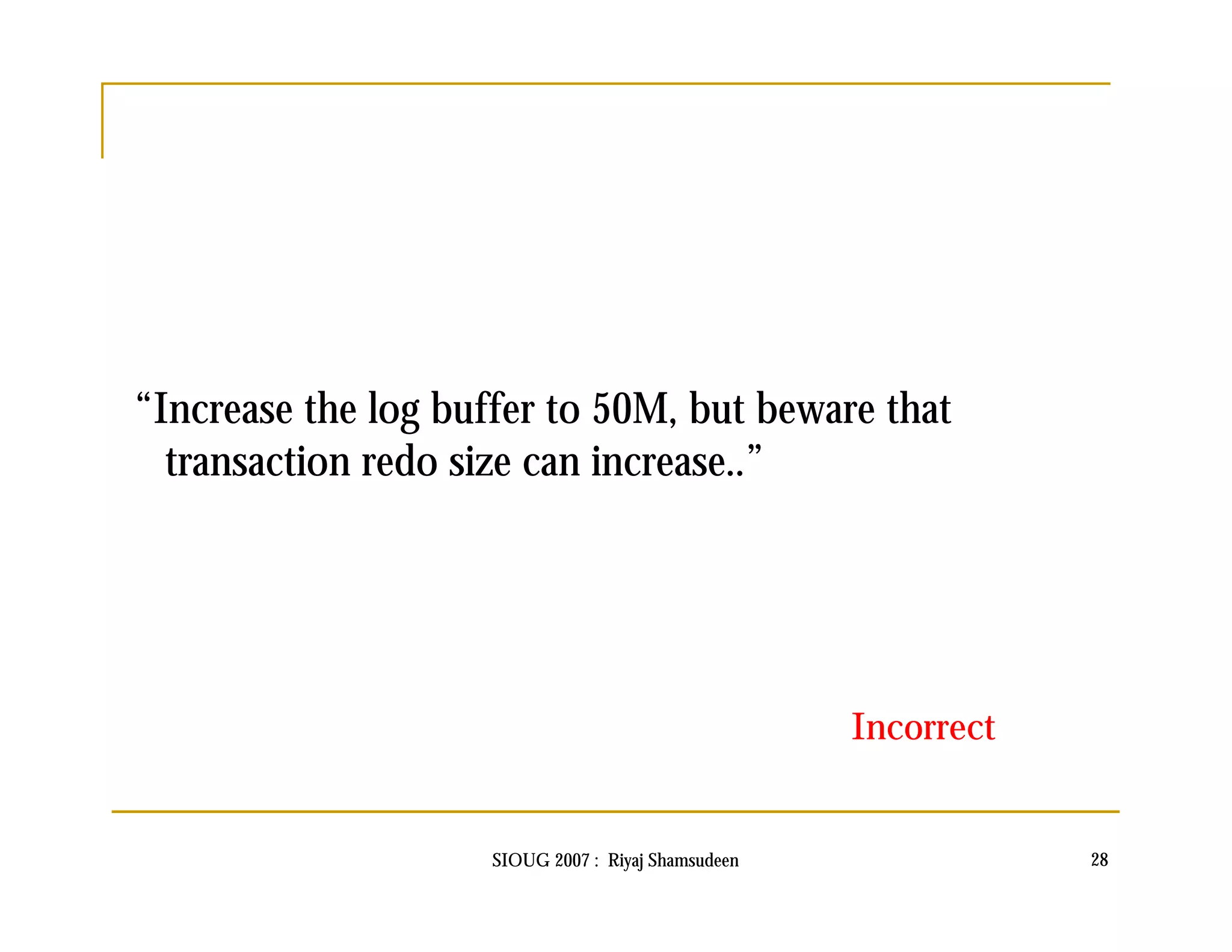 “Increase the log buffer to 50M, but beware that 
transaction redo size can increase..” 
Incorrect 
SIOUG 2007 : Riyaj Shamsudeen 28 
 