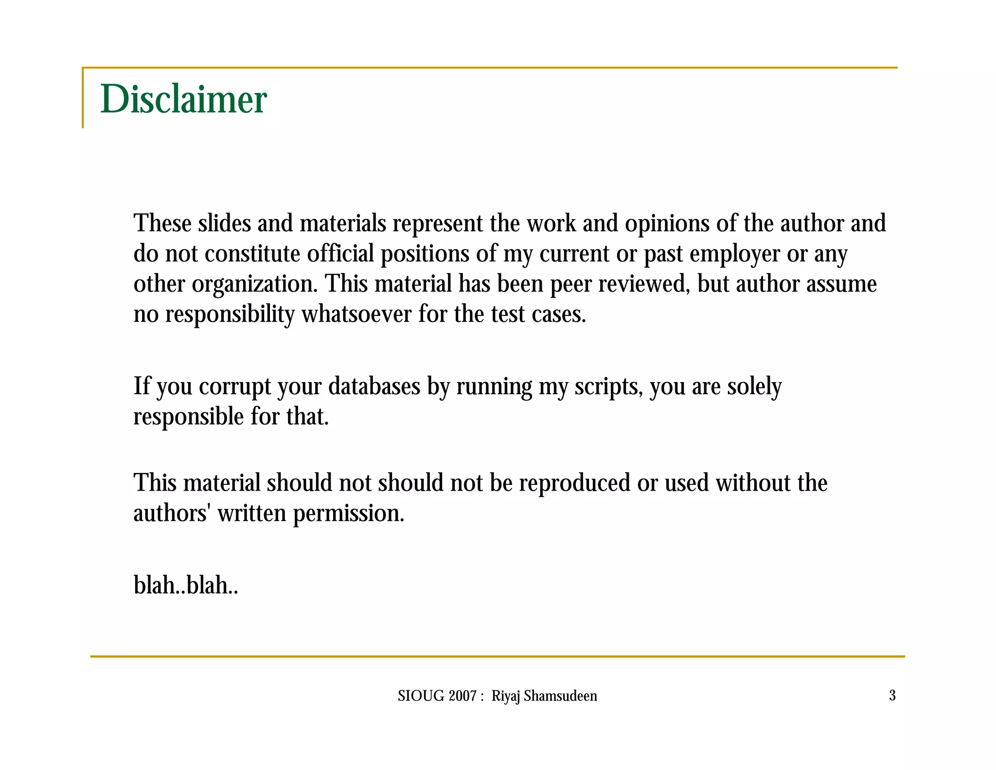 SIOUG 2007 : Riyaj Shamsudeen 3 
Disclaimer 
These slides and materials represent the work and opinions of the author and 
do not constitute official positions of my current or past employer or any 
other organization. This material has been peer reviewed, but author assume 
no responsibility whatsoever for the test cases. 
If you corrupt your databases by running my scripts, you are solely 
responsible for that. 
This material should not should not be reproduced or used without the 
authors' written permission. 
blah..blah.. 
 