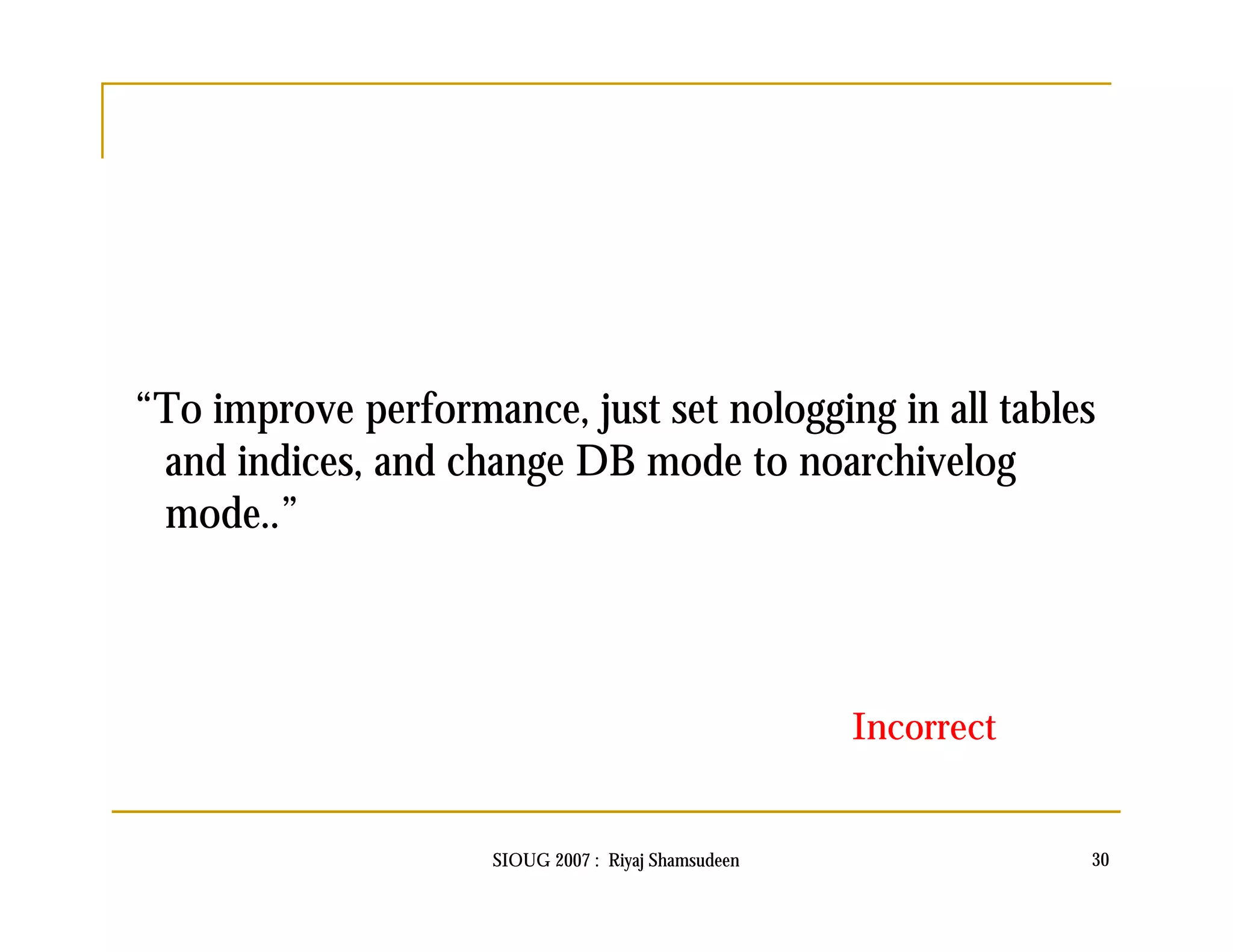 “To improve performance, just set nologging in all tables 
and indices, and change DB mode to noarchivelog 
mode..” 
Incorrect 
SIOUG 2007 : Riyaj Shamsudeen 30 
 