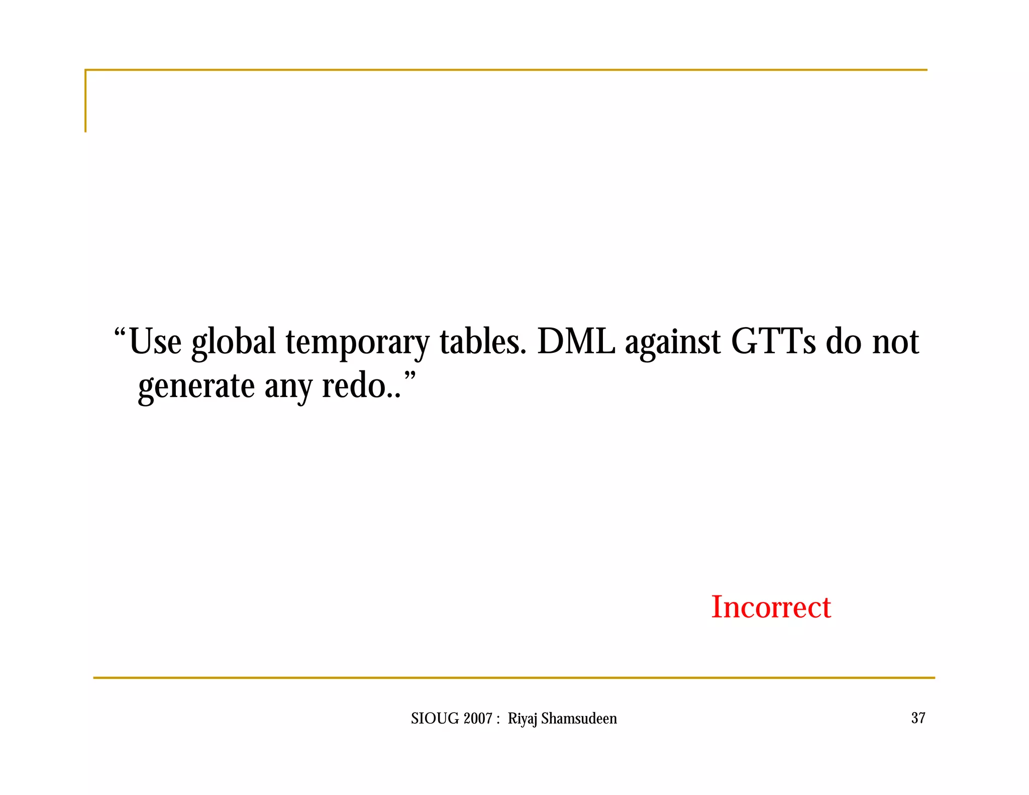 “Use global temporary tables. DML against GTTs do not 
generate any redo..” 
Incorrect 
SIOUG 2007 : Riyaj Shamsudeen 37 
 