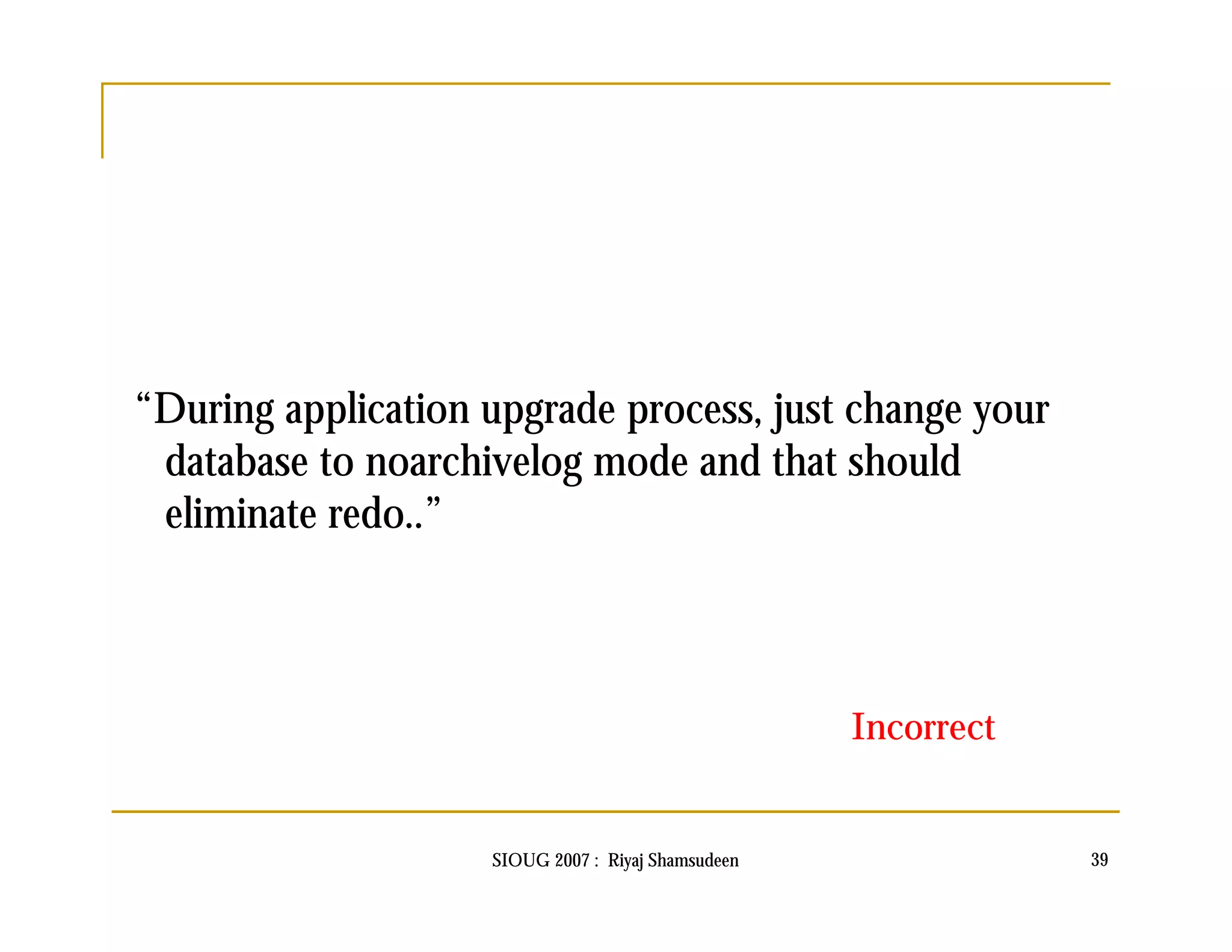 “During application upgrade process, just change your 
database to noarchivelog mode and that should 
eliminate redo..” 
Incorrect 
SIOUG 2007 : Riyaj Shamsudeen 39 
 