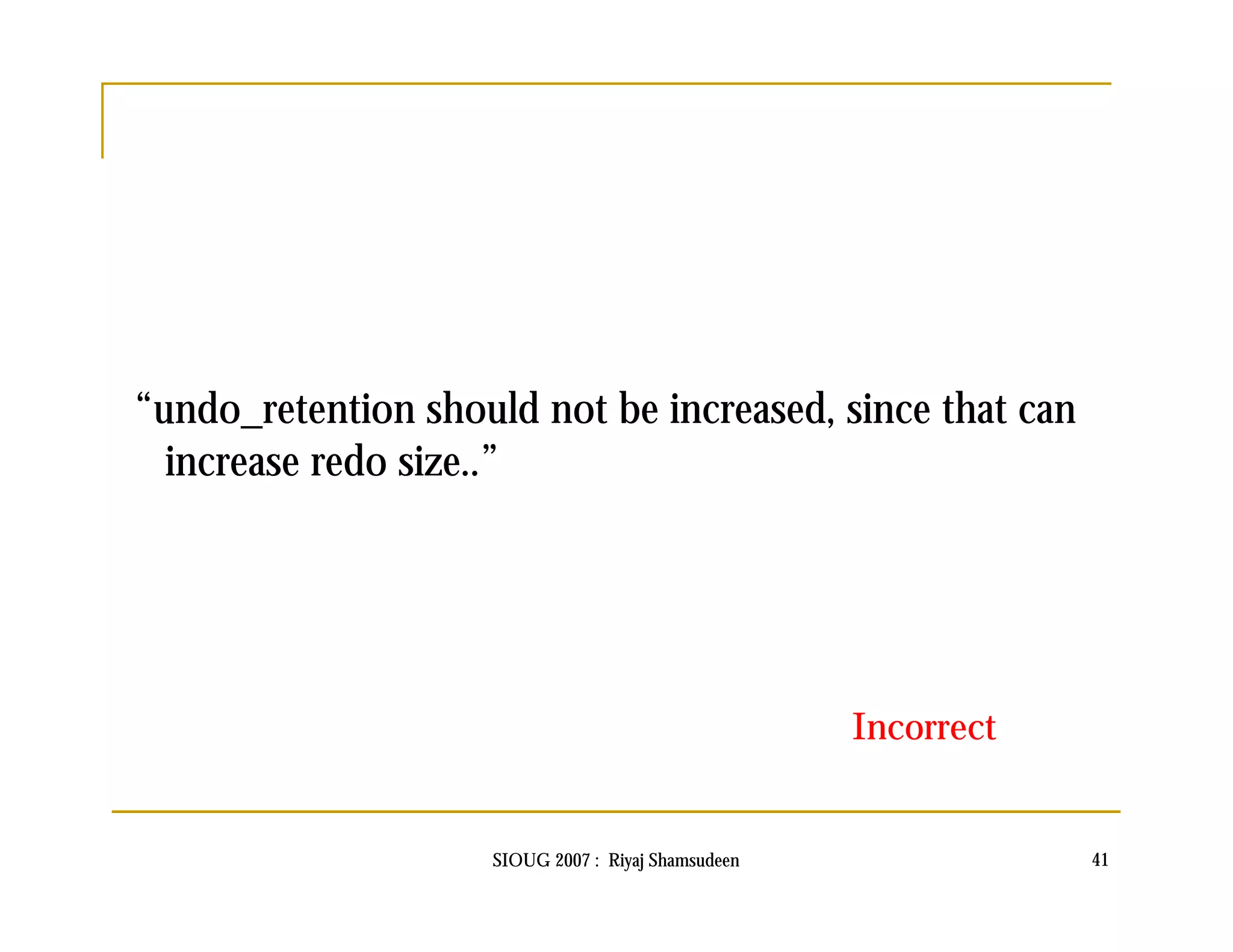 “undo_retention should not be increased, since that can 
increase redo size..” 
Incorrect 
SIOUG 2007 : Riyaj Shamsudeen 41 
 