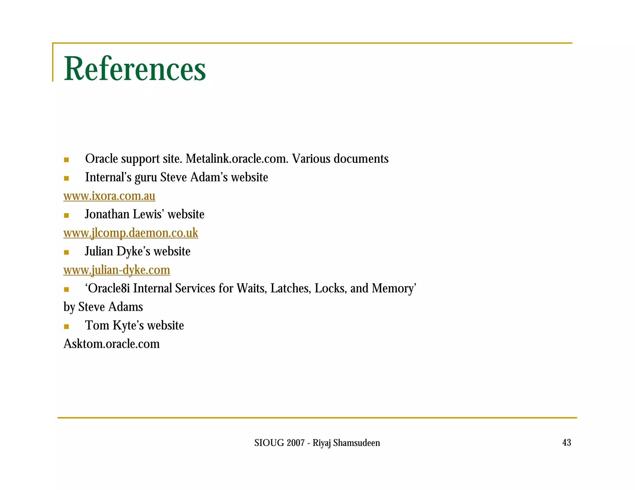 SIOUG 2007 - Riyaj Shamsudeen 43 
References 
 Oracle support site. Metalink.oracle.com. Various documents 
 Internal’s guru Steve Adam’s website 
www.ixora.com.au 
 Jonathan Lewis’ website 
www.jlcomp.daemon.co.uk 
 Julian Dyke’s website 
www.julian-dyke.com 
 ‘Oracle8i Internal Services for Waits, Latches, Locks, and Memory’ 
by Steve Adams 
 Tom Kyte’s website 
Asktom.oracle.com 
