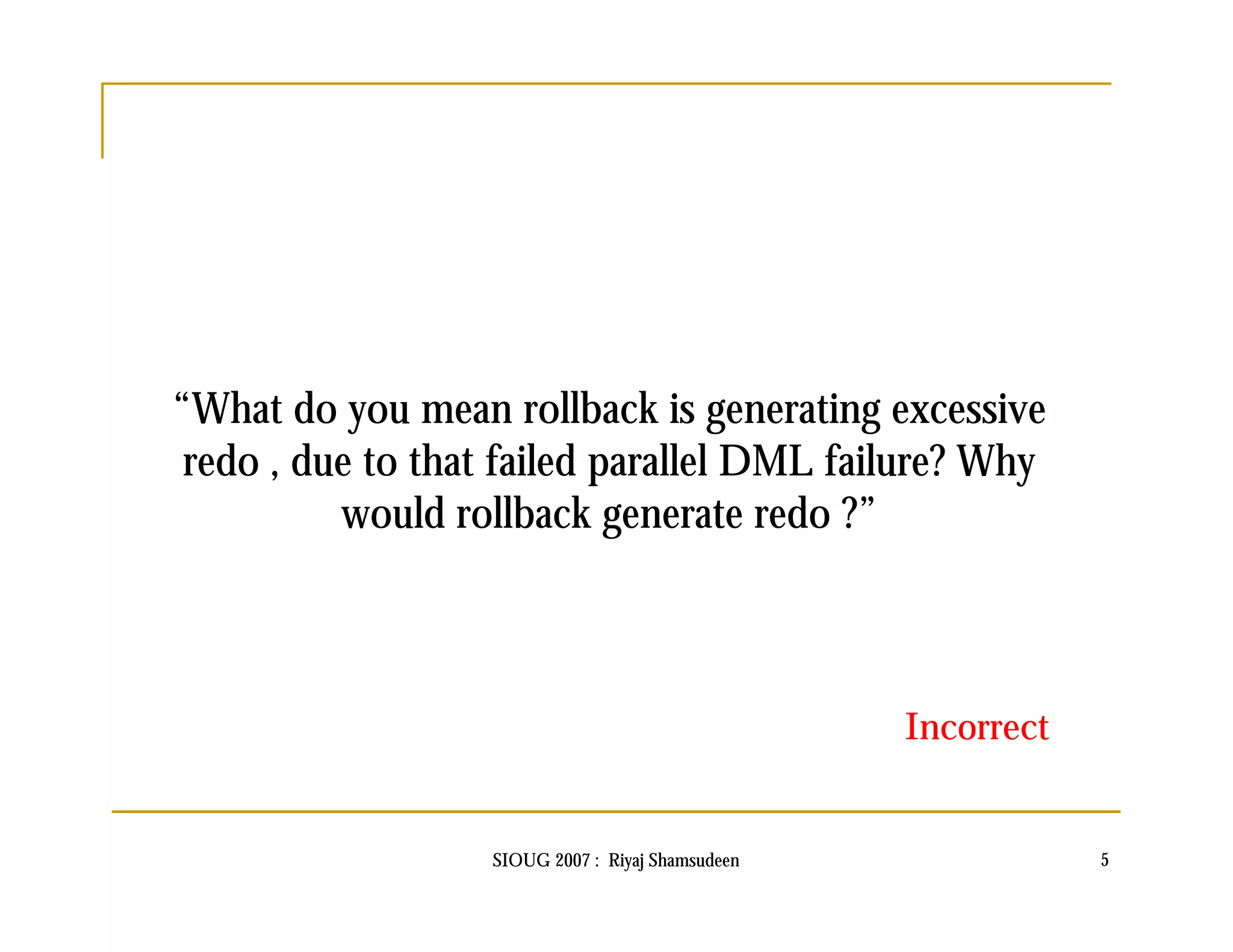 “What do you mean rollback is generating excessive 
redo , due to that failed parallel DML failure? Why 
would rollback generate redo ?” 
Incorrect 
SIOUG 2007 : Riyaj Shamsudeen 5 
 