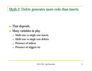Myth 2: Delete generates more redo than inserts 
 That depends. 
 Many variables in play 
 Multi row vs single row inserts 
 Multi row vs single row deletes 
 Presence of indices 
 Presence of triggers etc 
SIOUG 2007 : Riyaj Shamsudeen 13 
 