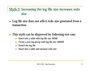 Myth 3: Increasing the log file size increases redo 
SIOUG 2007 : Riyaj Shamsudeen 17 
size 
 Log file size does not affect redo size generated from a 
transaction. 
 This myth can be disproved by following test case: 
 Insert into a table with log file size 50MB 
 Create a new log group with log file size 100MB 
 Switch the log file 
 Insert into a table and measure redo size 
 