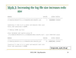 Myth 3: Increasing the log file size increases redo 
SIOUG 2007 : Riyaj Shamsudeen 18 
size 
MEMBER GROUP# BYTES STATUS 
-------------------------------------------------- ------ ---------- ---------- 
C:ORACLEPRODUCT10.2.0ORADATAORCLREDO01.LOG 1 52428800 CURRENT 
Inserting 11 rows in to a table and measure redo size 
Total redo generated ==>2536 
-- Adding 100MB log file 
alter database add logfile group 99 
('C:ORACLEPRODUCT10.2.0ORADATAORCLredo99.log') size 104857600 reuse 
MEMBER GROUP# BYTES STATUS 
-------------------------------------------------- ------ ---------- ---------- 
C:ORACLEPRODUCT10.2.0ORADATAORCLREDO99.LOG 99 104857600 CURRENT 
Inserting 11 rows in to a table and measure redo size 
Total redo generated ==>2536 
Script:redo_myth_03.sql 
 