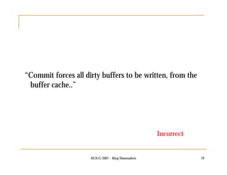 “Commit forces all dirty buffers to be written, from the 
buffer cache..” 
Incorrect 
SIOUG 2007 : Riyaj Shamsudeen 19 
 