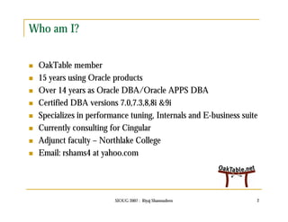 SIOUG 2007 : Riyaj Shamsudeen 2 
Who am I? 
 OakTable member 
 15 years using Oracle products 
 Over 14 years as Oracle DBA/Oracle APPS DBA 
 Certified DBA versions 7.0,7.3,8,8i &9i 
 Specializes in performance tuning, Internals and E-business suite 
 Currently consulting for Cingular 
 Adjunct faculty – Northlake College 
 Email: rshams4 at yahoo.com 
 