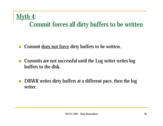 SIOUG 2007 : Riyaj Shamsudeen 20 
Myth 4: 
Commit forces all dirty buffers to be written 
 Commit does not force dirty buffers to be written. 
 Commits are not successful until the Log writer writes log 
buffers to the disk. 
 DBWR writes dirty buffers at a different pace, then the log 
writer. 
 