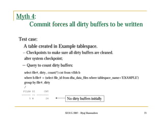 SIOUG 2007 : Riyaj Shamsudeen 21 
Myth 4: 
Commit forces all dirty buffers to be written 
Test case: 
A table created in Example tablespace. 
-- Checkpoints to make sure all dirty buffers are cleaned. 
alter system checkpoint; 
-- Query to count dirty buffers: 
select file#, dirty , count(*) cnt from v$bh b 
where b.file# = (select file_id from dba_data_files where tablespace_name='EXAMPLE') 
group by file#, dirty 
/ 
FILE# DI CNT 
------ -- -------- 
5 N 24 No dirty buffers initially 
 