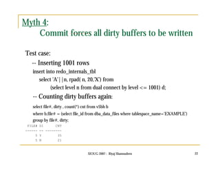SIOUG 2007 : Riyaj Shamsudeen 22 
Myth 4: 
Commit forces all dirty buffers to be written 
Test case: 
-- Inserting 1001 rows 
insert into redo_internals_tbl 
select 'A'||n, rpad( n, 20,'X') from 
(select level n from dual connect by level <= 1001) d; 
-- Counting dirty buffers again: 
select file#, dirty , count(*) cnt from v$bh b 
where b.file# = (select file_id from dba_data_files where tablespace_name='EXAMPLE') 
group by file#, dirty; 
FILE# DI CNT 
------ -- -------- 
5 Y 35 
5 N 21 
 