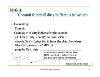 SIOUG 2007 : Riyaj Shamsudeen 23 
Myth 4: 
Commit forces all dirty buffers to be written 
-- Committing. 
Commit; 
-- Counting # of dirty buffers after the commit. 
select file#, dirty , count(*) cnt from v$bh b 
where b.file# = (select file_id from dba_data_files where 
tablespace_name='EXAMPLE') 
group by file#, dirty 
/ 
FILE# DI CNT 
------ -- -------- 
5 Y 35 
5 N 21 
As shown here, commit did not force 
DBW to write dirty buffers. There are 
still many dirty buffers after commit. 
Script:redo_myth_04.sql 
 