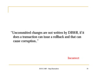 “Uncommitted changes are not written by DBWR, if it 
does a transaction can issue a rollback and that can 
cause corruption..” 
Incorrect 
SIOUG 2007 : Riyaj Shamsudeen 24 
 