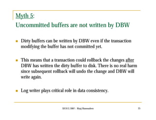 Myth 5: 
Uncommitted buffers are not written by DBW 
 Dirty buffers can be written by DBW even if the transaction 
modifying the buffer has not committed yet. 
 This means that a transaction could rollback the changes after 
DBW has written the dirty buffer to disk. There is no real harm 
since subsequent rollback will undo the change and DBW will 
write again. 
 Log writer plays critical role in data consistency. 
SIOUG 2007 : Riyaj Shamsudeen 25 
 