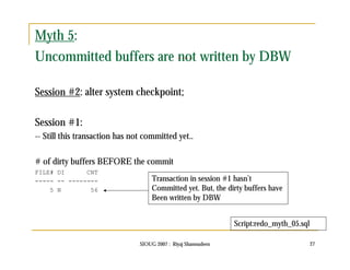Myth 5: 
Uncommitted buffers are not written by DBW 
Session #2: alter system checkpoint; 
Session #1: 
-- Still this transaction has not committed yet.. 
# of dirty buffers BEFORE the commit 
FILE# DI CNT 
----- -- -------- 
SIOUG 2007 : Riyaj Shamsudeen 27 
5 N 56 
Transaction in session #1 hasn’t 
Committed yet. But, the dirty buffers have 
Been written by DBW 
Script:redo_myth_05.sql 
 