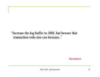 “Increase the log buffer to 50M, but beware that 
transaction redo size can increase..” 
Incorrect 
SIOUG 2007 : Riyaj Shamsudeen 28 
 