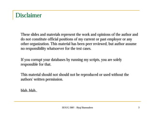 SIOUG 2007 : Riyaj Shamsudeen 3 
Disclaimer 
These slides and materials represent the work and opinions of the author and 
do not constitute official positions of my current or past employer or any 
other organization. This material has been peer reviewed, but author assume 
no responsibility whatsoever for the test cases. 
If you corrupt your databases by running my scripts, you are solely 
responsible for that. 
This material should not should not be reproduced or used without the 
authors' written permission. 
blah..blah.. 
 
