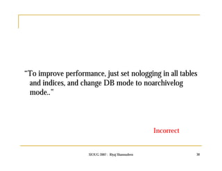 “To improve performance, just set nologging in all tables 
and indices, and change DB mode to noarchivelog 
mode..” 
Incorrect 
SIOUG 2007 : Riyaj Shamsudeen 30 
 