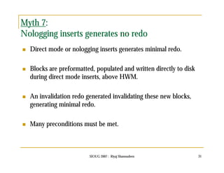 Myth 7: 
Nologging inserts generates no redo 
 Direct mode or nologging inserts generates minimal redo. 
 Blocks are preformatted, populated and written directly to disk 
during direct mode inserts, above HWM. 
 An invalidation redo generated invalidating these new blocks, 
generating minimal redo. 
 Many preconditions must be met. 
SIOUG 2007 : Riyaj Shamsudeen 31 
 